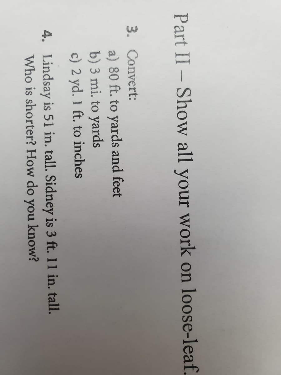 Part II- Show all your work on loose-leaf.
3. Convert:
a) 80 ft. to yards and feet
b) 3 mi. to yards
c) 2 yd. 1 ft. to inches
4. Lindsay is 51 in. tall. Sidney is 3 ft. 11 in. tall.
Who is shorter? How do you know?
