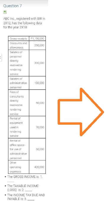 Question 7
ABC Inc., registered with BIR in
2X12, has the following data
for the year 2X18:
Gross receipts
P1,150,000
Discounts and
250,000
allowances
Salaries of
personnel
directly
300,000
involved in
rendering
service
Salaries of
administrative
100,000
personnel
Fees of
consultants
directly
50,000
involved in
rendering
service
Rental of
equipment
used in
70,000
rendering
service
Rental of
office space
for use of
50,000
administrative
personnel
Other
operating
420,000
expenses
• The GROSS INCOME is: 1.
• The TAXABLE INCOME
(LOSS) is: 2.
• The INCOME TAX DUE AND
PAYABLE is: 3.
4