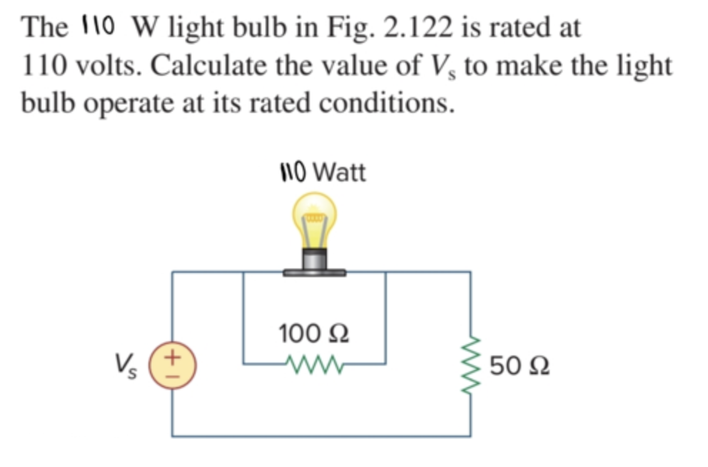 The 10 W light bulb in Fig. 2.122 is rated at
110 volts. Calculate the value of V, to make the light
bulb operate at its rated conditions.
No Watt
100 Ω
50 Ω
+
