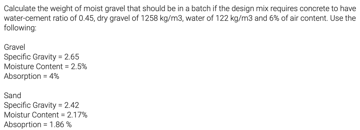 Calculate the weight of moist gravel that should be in a batch if the design mix requires concrete to have
water-cement ratio of 0.45, dry gravel of 1258 kg/m3, water of 122 kg/m3 and 6% of air content. Use the
following:
Gravel
Specific Gravity = 2.65
Moisture Content = 2.5%
Absorption = 4%
Sand
Specific Gravity = 2.42
Moistur Content = 2.17%
Absoprtion = 1.86 %
