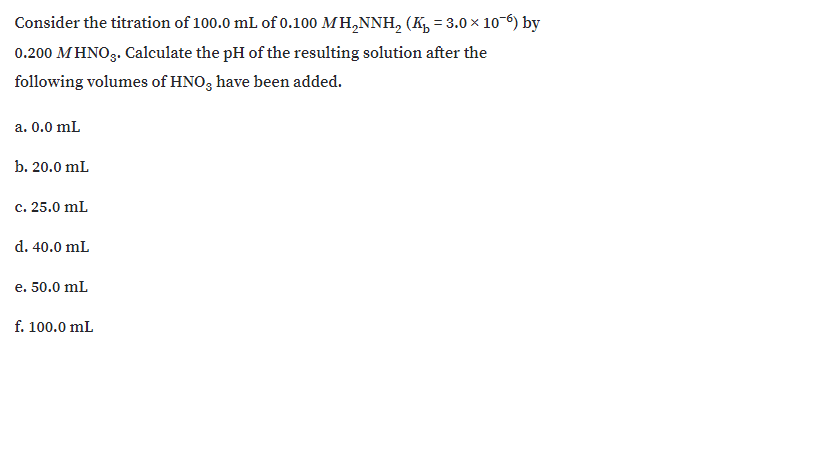 Consider the titration of 100.0 mL of 0.100 MH,NNH, (K, = 3.0 x 10 6) by
0.200 MHNO3. Calculate the pH of the resulting solution after the
following volumes of HNO, have been added.
a. 0.0 mL
b. 20.0 mL
c. 25.0 mL
d. 40.0 mL
e. 50.0 mL
f. 100.0 mL
