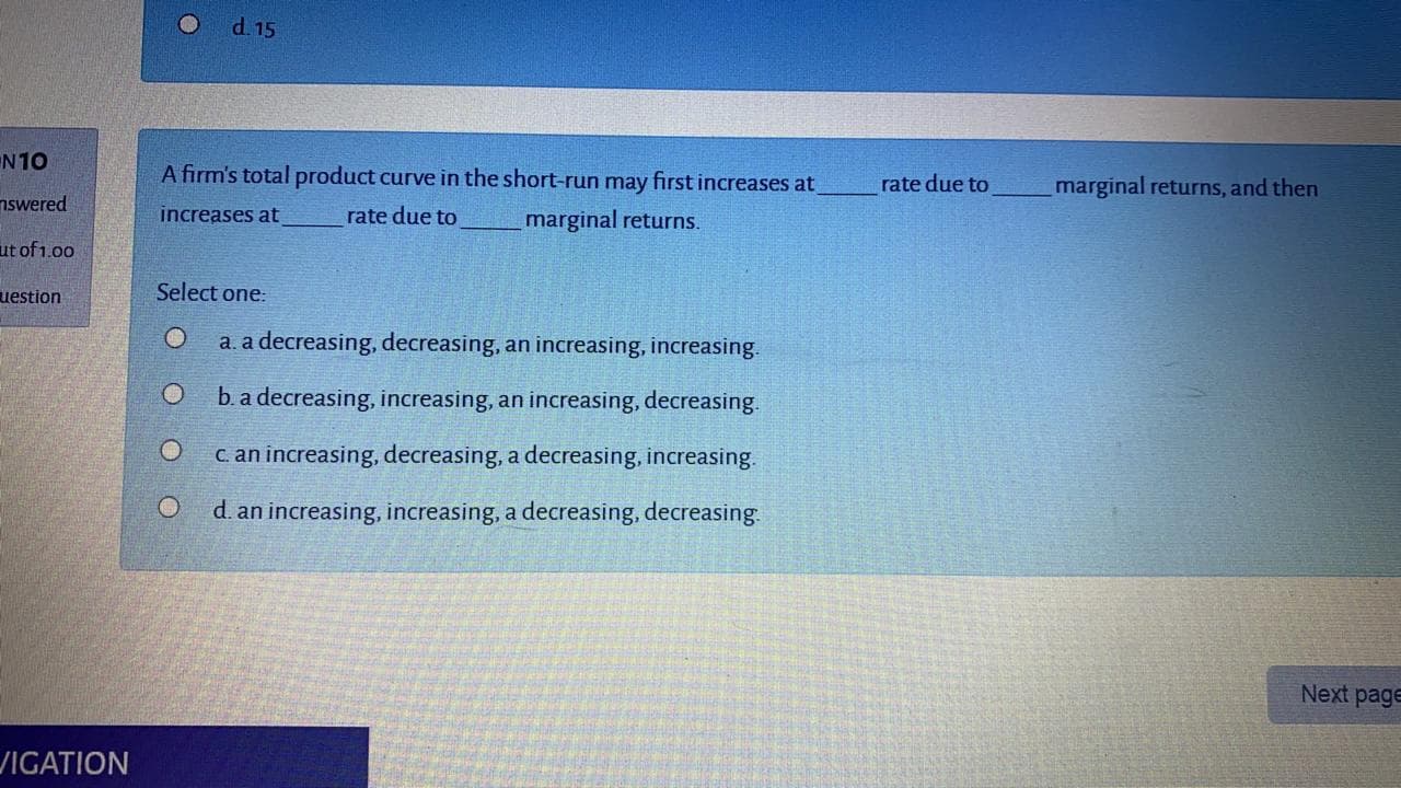 A firm's total product curve in the short-run may first increases at
rate due to
marginal returns, and then
increases at
rate due to
marginal returns.
Select one:
a. a decreasing, decreasing, an increasing, increasing.
O b.a decreasing, increasing, an increasing, decreasing.
c an increasing, decreasing, a decreasing, increasing.
d. an increasing, increasing, a decreasing, decreasing.
