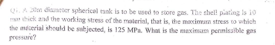 Q1. A 20m diameter spherical tank is to be used to store gas. The shell plating is 10
mm thick and the working stress of the material, that is, the maximum stress to which
the material should be subjected, is 125 MPa. What is the maximum permissible gas
pressure?