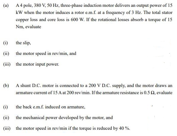 (a)
A4 pole, 380 V, 50 Hz, three-phase induction motor delivers an output power of 15
kW when the motor induces a rotor e.m.f. at a frequency of 3 Hz. The total stator
copper loss and core loss is 600 W. If the rotational losses absorb a torque of 15
Nm, evaluate
(i)
the slip,
(ii) the motor speed in rev/min, and
(iii) the motor input power.
(b) A shunt D.C. motor is connected to a 200 V D.C. supply, and the motor draws an
armature current of 15 A at 200 rev/min. If the armature resistance is 0.5 2, evaluate
(i)
the back e.m.f. induced on armature,
(ii) the mechanical power developed by the motor, and
(iii) the motor speed in rev/min if the torque is reduced by 40 %.
