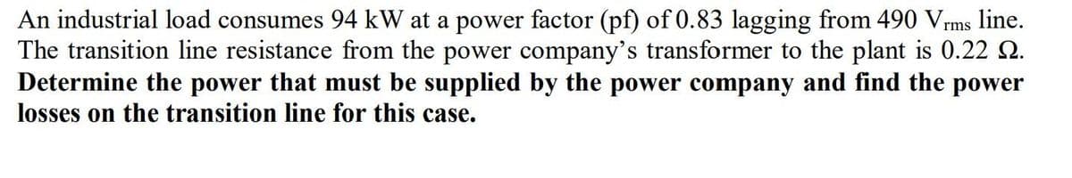 An industrial load consumes 94 kW at a power factor (pf) of 0.83 lagging from 490 Vrms line.
The transition line resistance from the power company's transformer to the plant is 0.22 2.
Determine the power that must be supplied by the power company and find the power
losses on the transition line for this case.
