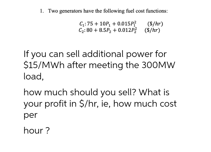 1. Two generators have the following fuel cost functions:
C;:75 + 10P, + 0.015P?
C2: 80 + 8.5P, + 0.012P? ($/hr)
($/hr)
If you can sell additional power for
$15/MWh after meeting the 30OMW
load,
how much should you sell? What is
your profit in $/hr, ie, how much cost
per
hour ?
