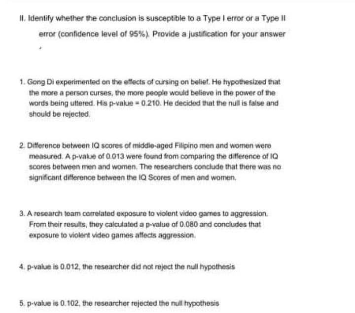 II. Identify whether the conclusion is susceptible to a Type I error or a Type II
error (confidence level of 95%). Provide a justification for your answer
1. Gong Di experimented on the effects of cursing on belief. He hypothesized that
the more a person curses, the more people would believe in the power of the
words being uttered. His p-value = 0.210. He decided that the null is false and
should be rejected,
2 Difference between IQ scores of middie-aged Filipino men and women were
measured. A p-value of 0.013 were found from comparing the difference of IQ
scores between men and women, The researchers conclude that there was no
significant difference between the 1Q Scores of men and women,
3. A research team correlated exposure to violent video games to aggression.
From their results, they calculated a p-value of 0.080 and concludes that
exposure to violent video games affects aggression.
4. p-value is 0.012, the researcher did not reject the null hypothesis
5. p-value is 0.102, the researcher rejected the null hypothesis
