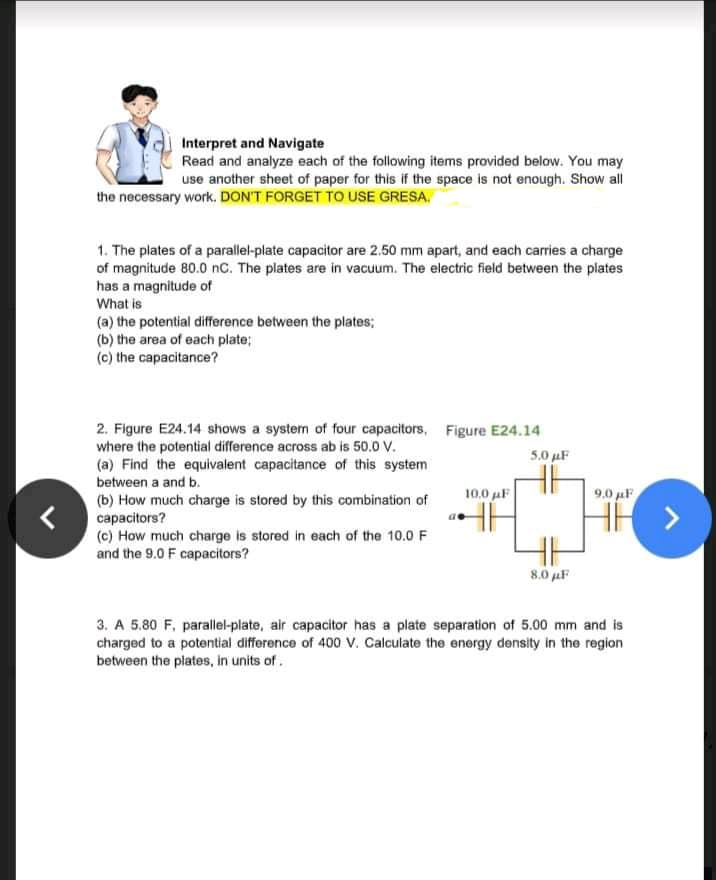 Interpret and Navigate
Read and analyze each of the following items provided below. You may
use another sheet of paper for this if the space is not enough. Show all
the necessary work. DON'T FORGET TO USE GRESA,
1. The plates of a parallel-plate capacitor are 2.50 mm apart, and each carries a charge
of magnitude 80.0 nC. The plates are in vacuum. The electric field between the plates
has a magnitude of
What is
(a) the potential difference between the plates;
(b) the area of each plate;
(c) the capacitance?
2. Figure E24.14 shows a system of four capacitors, Figure E24.14
where the potential difference across ab is 50.0 V.
(a) Find the equivalent capacitance of this system
between a and b.
5.0 µF
10,0 µF
9.0 uF
(b) How much charge is stored by this combination of
capacitors?
(c) How much charge is stored in each of the 10.0 F
and the 9.0 F capacitors?
8.0 µF
3. A 5,80 F, parallel-plate, air capacitor has a plate separation of 5.00 mm and is
charged to a potential difference of 400 V. Calculate the energy density in the region
between the plates, in units of.
