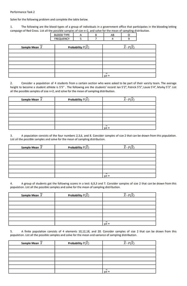Performance Task 2
Salve for the following problem and complete the table below.
1.
The following are the blood types of a group of individuals in a government office that participates in the blooding letting
campaign of Red Cross. List all the possible samples of size na2, and solve for the mean of sampling distribution.
BLOOD TYPE
FREQUENCY
A
AB
Sample Mean X
Probability P(X)
.P
Consider a population of 4 students from a certain section who were asked to be part of their varsity team. The average
height to become a student athlete is 5'5". The following are the students' record: lan 5'2", Patrick 5'5", Louie 5'4", Marky 5'3". List
2.
all the possible samples of size n 2, and solve for the mean of sampling distribution.
Sample Mean X
Probability P(X)
X- P(X)
3.
A population consists of the four numbers 2,3,6, and 8. Consider samples of size 2 that can be drawn from this population.
List all the possible samples and solve for the mean of sampling distribution.
Sample Mean X
Probability P(X)
- P)
4,
A group of students got the following scores in a test: 6,9,3 and 7. Consider samples of size 2 that can be drawn from this
population. List all the possible samples and solve for the mean of sampling distribution.
Sample Mean X
Probability P()
.P)
5.
A finite population consists of 4 elements 10,12,18, and 20. Consider samples of size 2 that can be drawn from this
population. List all the possible samples and solve for the mean and variance of sampling distribution.
Sample Mean X
Probability P(X)
X- P(X)
