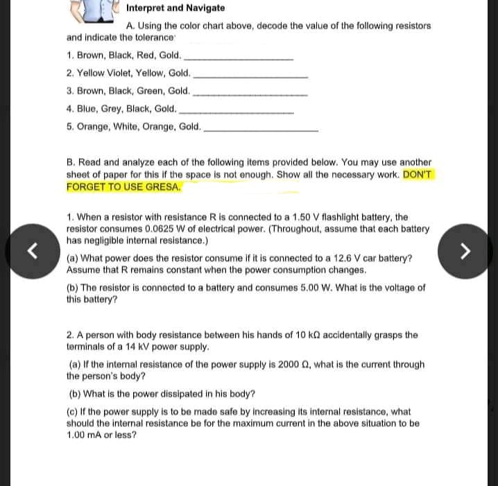 Interpret and Navigate
A. Using the color chart above, decode the value of the following resistors
and indicate the tolerance:
1. Brown, Black, Red, Gold.
2. Yellow Violet, Yellow, Gold.
3. Brown, Black, Green, Gold.
4. Blue, Grey, Black, Gold.
5. Orange, White, Orange, Gold.,
B. Read and analyze each of the following items provided below. You may use another
sheet of paper for this if the space is not enough. Show all the necessary work. DON'T
FORGET TO USE GRESA.
1. When a resistor with resistance R is connected to a 1.50 V flashlight battery, the
resistor consumes 0.0625 W of electrical power. (Throughout, assume that each battery
has negligible internal resistance.)
(a) What power does the resistor consume if it is connected to a 12.6 V car battery?
Assume that R remains constant when the power consumption changes.
(b) The resistor is connected to a battery and consumes 5.00 w. What is the voltage of
this battery?
2. A person with body resistance between his hands of 10 kn accidentally grasps the
terminals of a 14 KV power supply.
(a) If the internal resistance of the power supply is 2000 Q, what is the current through
the person's body?
(b) What is the power dissipated in his body?
(c) If the power supply is to be made safe by increasing its internal resistance, what
should the internal resistance be for the maximum current in the above situation to be
1.00 mA or less?
