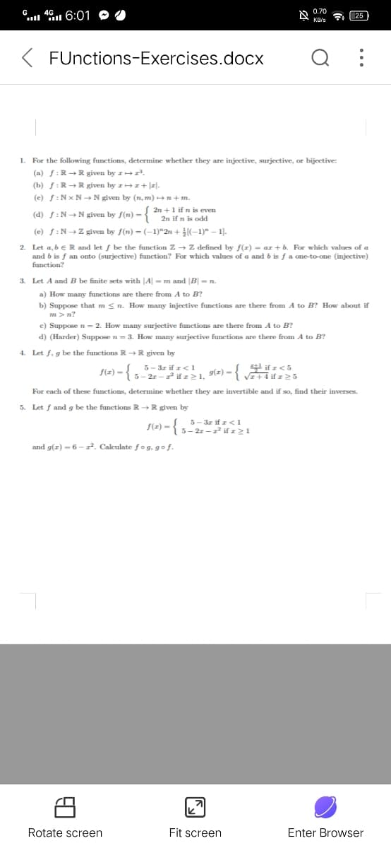 G 46 6:01
0.70
25
KB/s
FUnctions-Exercises.docx
1. For the following functions, determine whether they are injective, surjective, or bijective:
(a) f:R+R given by z .
(b) f:R+ R given by z+z+ |z|.
(c) f:Nx N N given by (n, m) +
2n +1 if n is even
(d) f:N+ N given by f(n) = 2n if n is odd
(e) f:N+Z given by f(n) = (-1)*2n + [(-1)" – 1).
2. Let a, b e R and let f be the function Zz → Z defined by f(z) = ar + b. For which values of a
and b is f an onto (surjective) function? For which values of a and b is f a one-to-one (injective)
function?
3. Let A and B be finite sets with JA| - m and |B|- n.
a) How many functions are there from A to B?
b) Suppose that m < n. How many injective functions are there from A to B? How about if
m> n?
e) Suppose n= 2. How many surjective functions are there from A to B?
d) (Harder) Suppose n = 3. How many surjective functions are there from A to B?
4. Let f. g be the functions R+R given by
5- 3z if z< 1
f(z) -1 5-2r - if z> 1, 9) -
if z<5
For each of these functions, determine whether they are invertible and if so, find their inverses.
5. Let f and g be the functions R + R given by
5- 3z if z< 1
5- 2r -1 if z>1
f(z)
and g(z) – 6 - 2. Calculate fog. gof.
Rotate screen
Fit screen
Enter Browser
