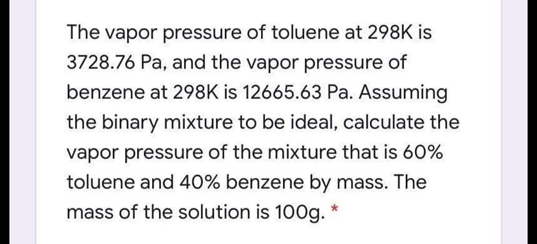 The vapor pressure of toluene at 298K is
3728.76 Pa, and the vapor pressure of
benzene at 298K is 12665.63 Pa. Assuming
the binary mixture to be ideal, calculate the
vapor pressure of the mixture that is 60%
toluene and 40% benzene by mass. The
mass of the solution is 100g.
