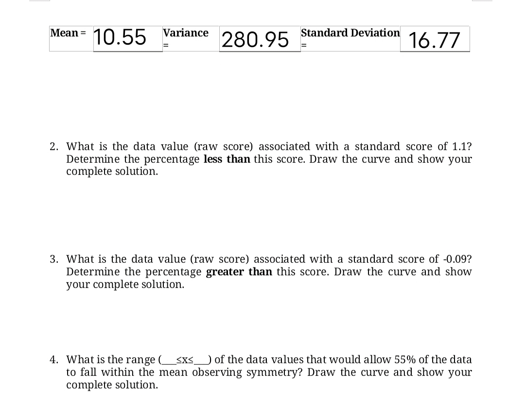 Mean =
Standard Deviation
10.55 Variance
280.95
16.77
2. What is the data value (raw score) associated with a standard score of 1.1?
Determine the percentage less than this score. Draw the curve and show your
complete solution.
3. What is the data value (raw score) associated with a standard score of -0.09?
Determine the percentage greater than this score. Draw the curve and show
your complete solution.
4. What is the range (sx<__ of the data values that would allow 55% of the data
to fall within the mean observing symmetry? Draw the curve and show your
complete solution.
