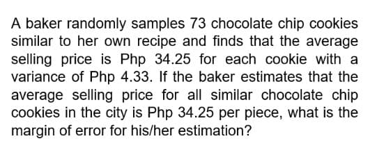 A baker randomly samples 73 chocolate chip cookies
similar to her own recipe and finds that the average
selling price is Php 34.25 for each cookie with a
variance of Php 4.33. If the baker estimates that the
average selling price for all similar chocolate chip
cookies in the city is Php 34.25 per piece, what is the
margin of error for his/her estimation?