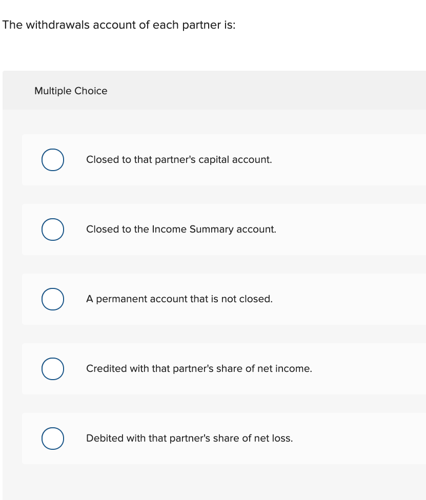 The withdrawals account of each partner is:
Multiple Choice
Closed to that partner's capital account.
Closed to the Income Summary account.
A permanent account that is not closed.
Credited with that partner's share of net income.
Debited with that partner's share of net loss.
