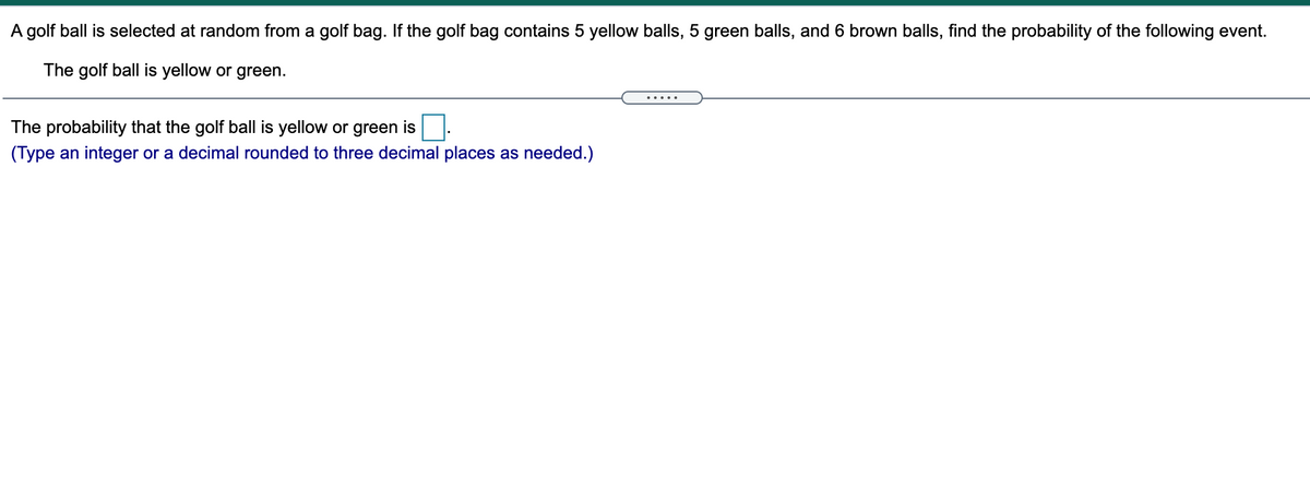 A golf ball is selected at random from a golf bag. If the golf bag contains 5 yellow balls, 5 green balls, and 6 brown balls, find the probability of the following event.
The golf ball is yellow or green.
The probability that the golf ball is yellow or green is.
(Type an integer or a decimal rounded to three decimal places as needed.)
