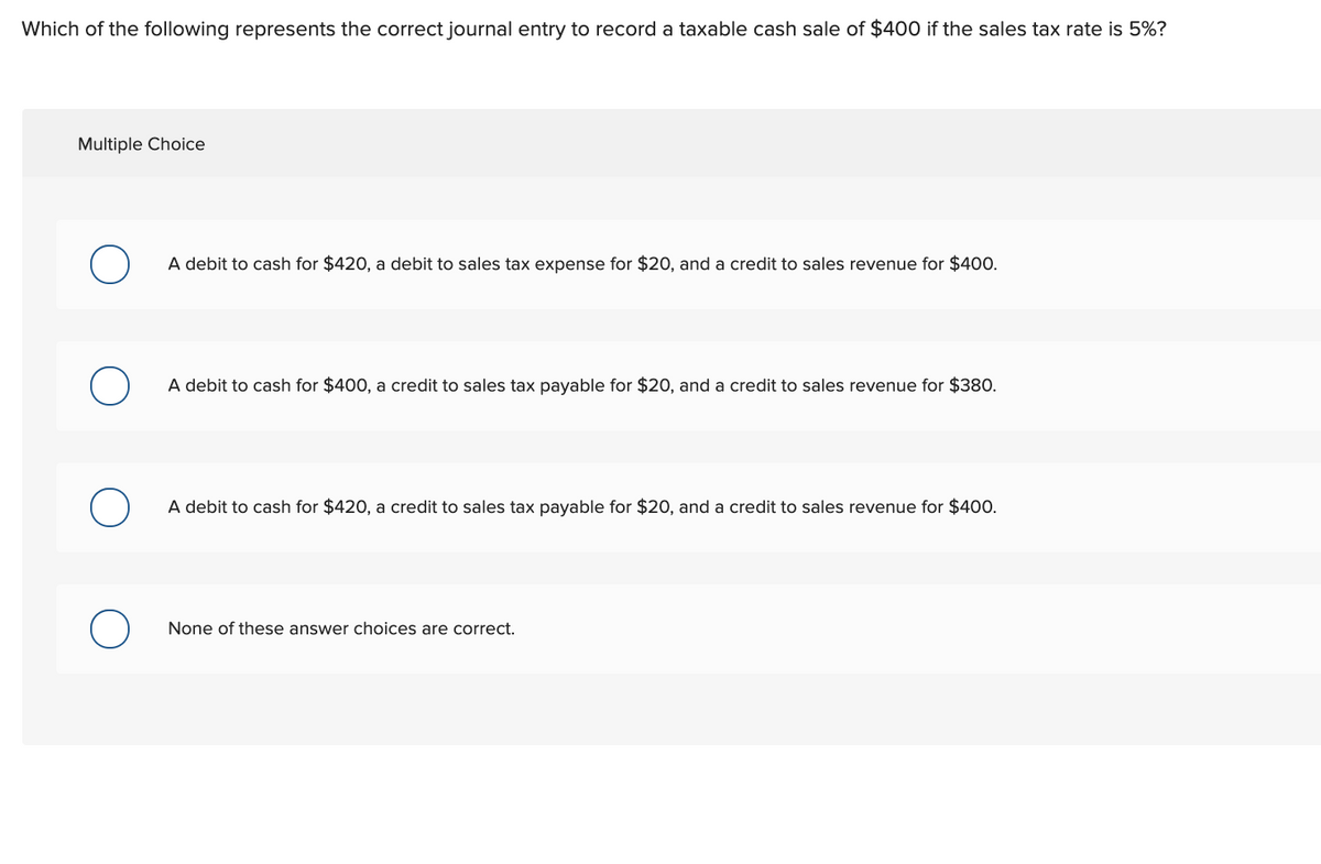 Which of the following represents the correct journal entry to record a taxable cash sale of $400 if the sales tax rate is 5%?
Multiple Choice
A debit to cash for $420, a debit to sales tax expense for $20, and a credit to sales revenue for $400.
A debit to cash for $400, a credit to sales tax payable for $20, and a credit to sales revenue for $380.
A debit to cash for $420, a credit to sales tax payable for $20, and a credit to sales revenue for $400.
None of these answer choices are correct.
