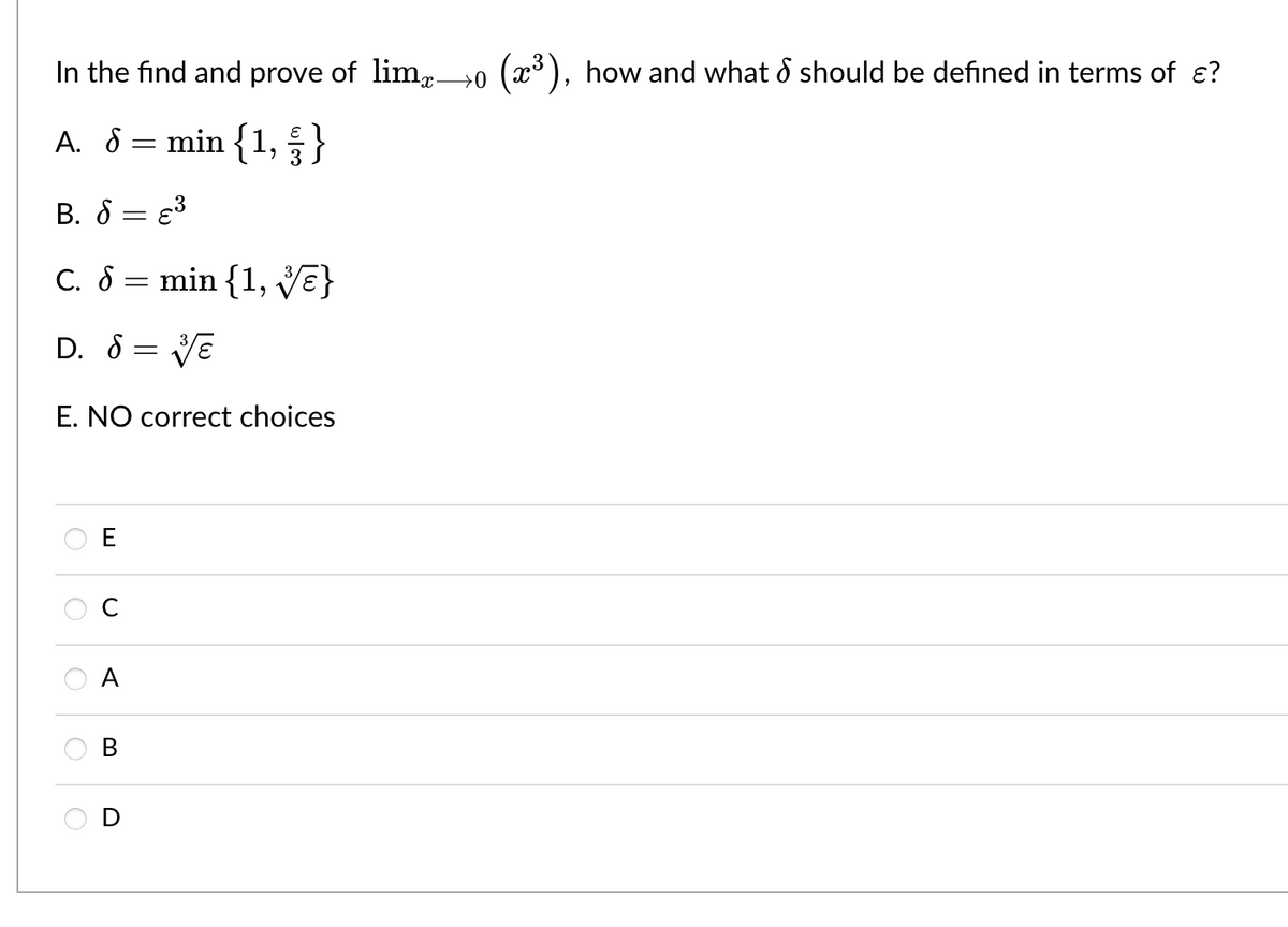 ### Limit Problem for Educational Website

**Problem Statement:**
In the find and prove of \( \lim_{{x} \to 0} \left( x^3 \right) \), how and what \( \delta \) should be defined in terms of \( \epsilon \)?

**Answer Choices:**
A. \( \delta = \min \left\{ 1, \frac{\epsilon}{3} \right\} \)

B. \( \delta = \epsilon^3 \)

C. \( \delta = \min \left\{ 1, \sqrt[3]{\epsilon} \right\} \)

D. \( \delta = \sqrt[3]{\epsilon} \)

E. NO correct choices

**Options for Selection:**
- ( ) E
- ( ) C
- ( ) A
- ( ) B
- ( ) D

**Explanation:**
This problem involves finding the correct \( \delta \) in terms of \( \epsilon \) to properly define the limit \( \lim_{{x} \to 0} \left( x^3 \right) \). The choices provided suggest different potential relationships between \( \delta \) and \( \epsilon \). Understanding the definition of limits and the epsilon-delta condition is crucial in selecting the correct answer.