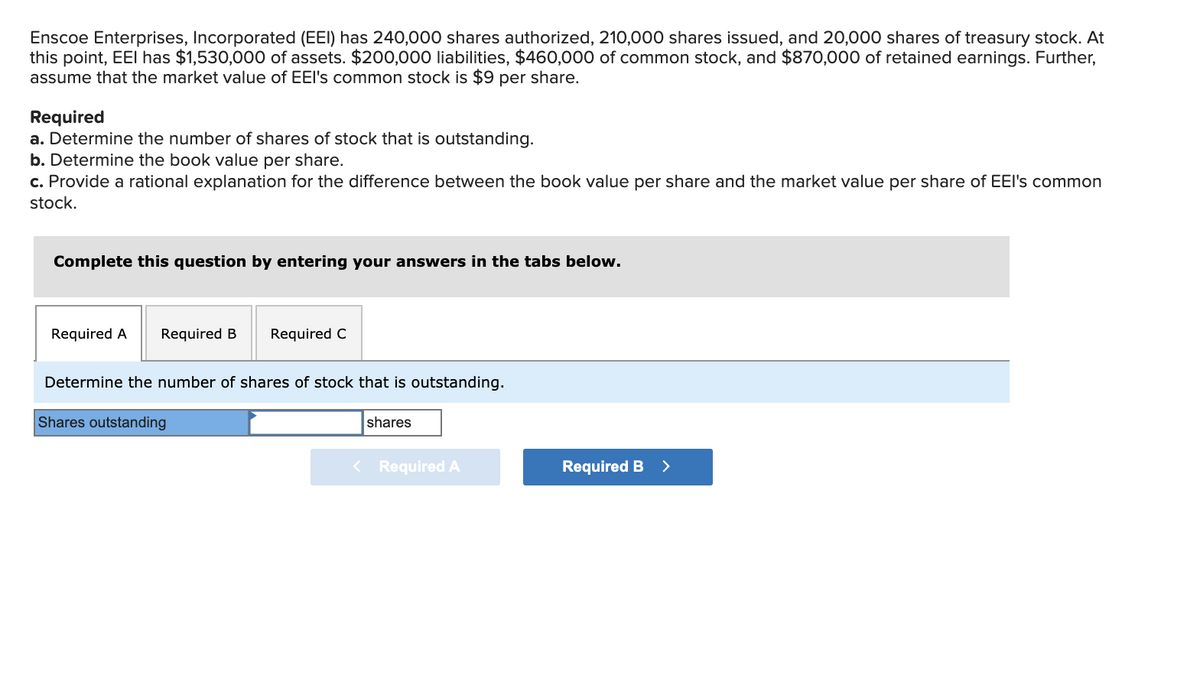 Enscoe Enterprises, Incorporated (EEI) has 240,000 shares authorized, 210,000 shares issued, and 20,000 shares of treasury stock. At
this point, EEI has $1,530,000 of assets. $200,000 liabilities, $460,000 of common stock, and $870,000 of retained earnings. Further,
assume that the market value of EEl's common stock is $9 per share.
Required
a. Determine the number of shares of stock that is outstanding.
b. Determine the book value per share.
c. Provide a rational explanation for the difference between the book value per share and the market value per share of EEI's common
stock.
Complete this question by entering your answers in the tabs below.
Required A
Required B
Required C
Determine the number of shares of stock that is outstanding.
Shares outstanding
shares
< Required A
Required B >
