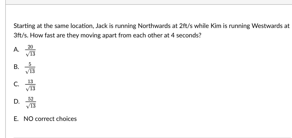 Starting at the same location, Jack is running Northwards at 2ft/s while Kim is running Westwards at
3ft/s. How fast are they moving apart from each other at 4 seconds?
A.
B.
C.
20
√13
D.
5
/13
13
√13
52
√13
E. NO correct choices