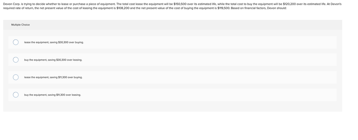 Devon Corp. is trying to decide whether to lease or purchase a piece of equipment. The total cost lease the equipment will be $150,500 over its estimated life, while the total cost to buy the equipment will be $120,200 over its estimated life. At Devon's
required rate of return, the net present value of the cost of leasing the equipment is $108,200 and the net present value of the cost of buying the equipment is $119,500. Based on financial factors, Devon should:
Multiple Choice
lease the equipment, saving $30,300 over buying.
buy the equipment, saving $30,300 over leasing.
lease the equipment, saving $11,300 over buying.
buy the equipment, saving $11,300 over leasing.
