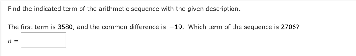 Find the indicated term of the arithmetic sequence with the given description.
The first term is 3580, and the common difference is -19. Which term of the sequence is 2706?
n =
