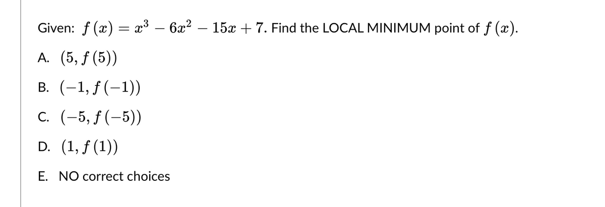 6x²15x + 7. Find the LOCAL MINIMUM point of ƒ (x).
Given: f(x) = x³
A. (5, f (5))
B. (-1, f(-1))
C. (-5, f(-5))
D. (1, f(1))
E. NO correct choices