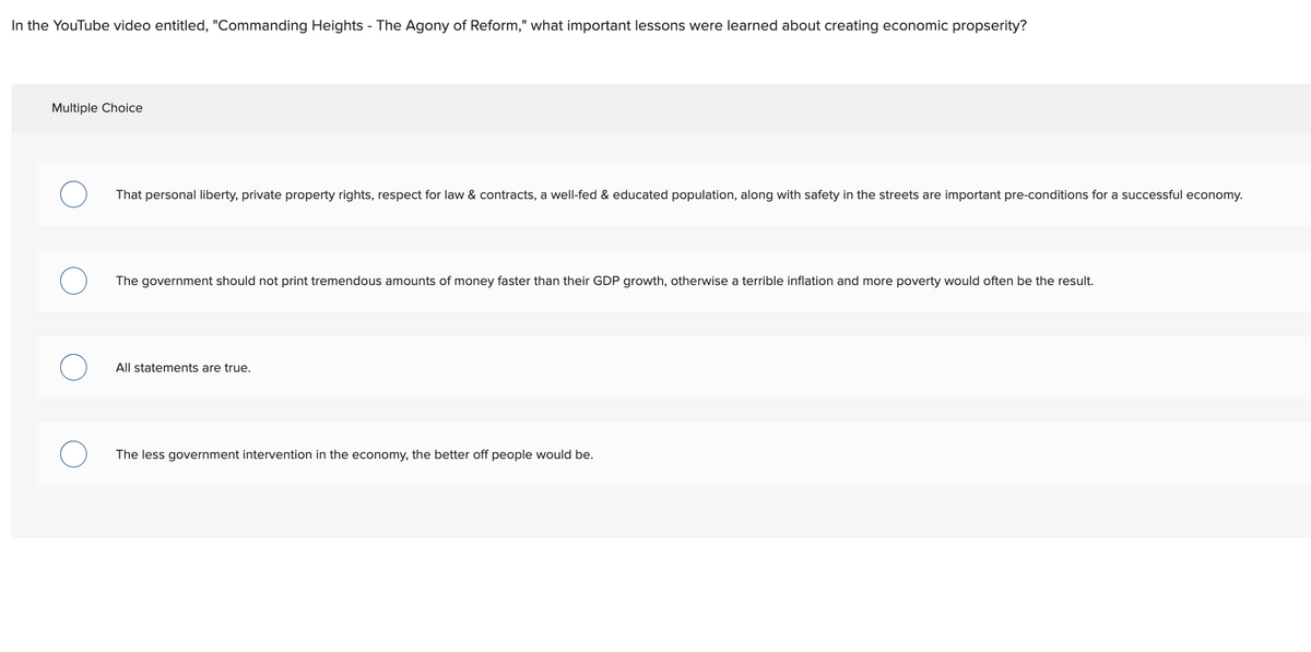 In the YouTube video entitled, "Commanding Heights - The Agony of Reform," what important lessons were learned about creating economic propserity?
Multiple Choice
That personal liberty, private property rights, respect for law & contracts, a well-fed & educated population, along with safety in the streets are important pre-conditions for a successful economy.
The government should not print tremendous amounts of money faster than their GDP growth, otherwise a terrible inflation and more poverty would often be the result.
All statements are true.
The less government intervention in the economy, the better off people would be.
