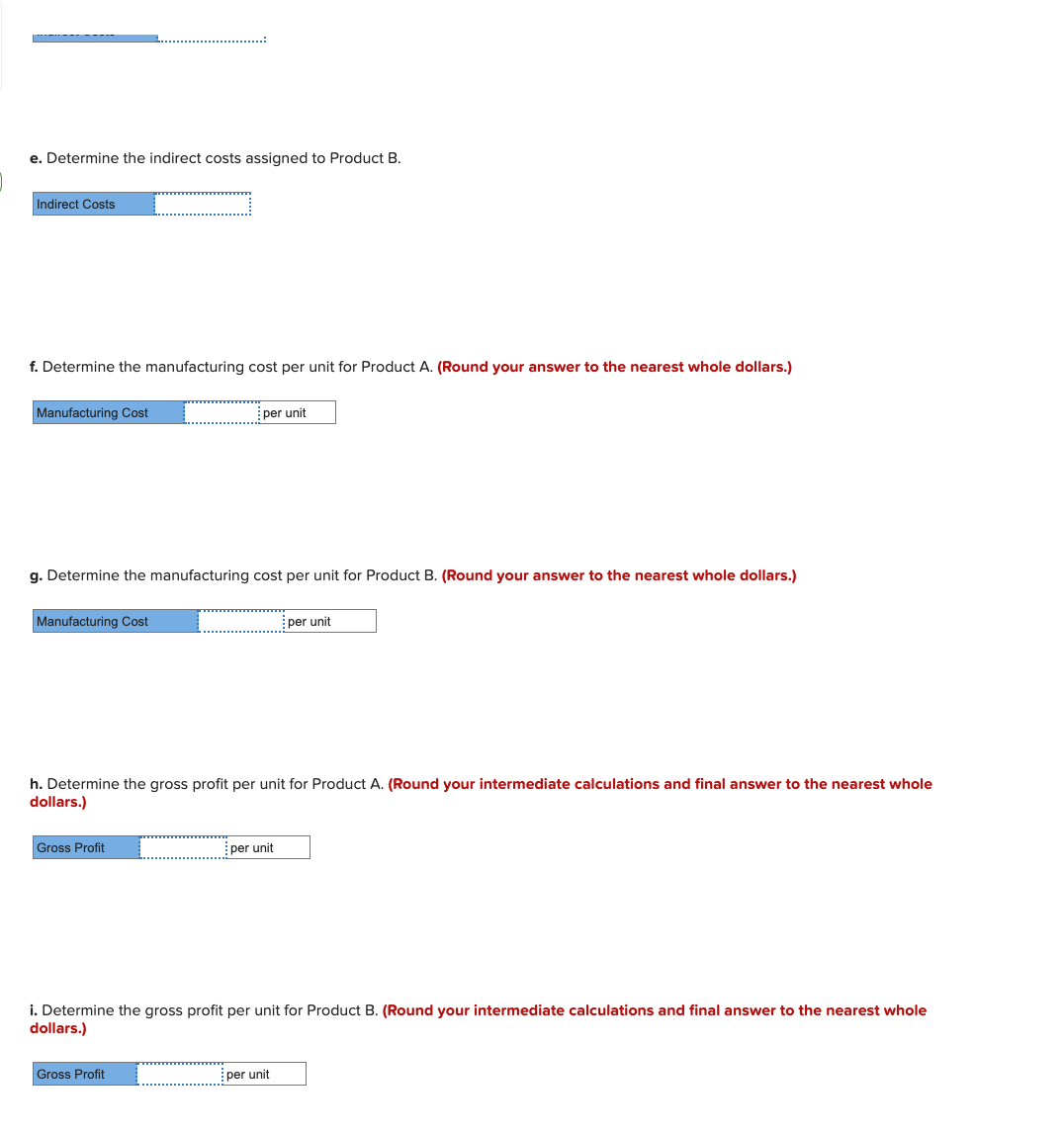 e. Determine the indirect costs assigned to Product B.
Indirect Costs
f. Determine the manufacturing cost per unit for Product A. (Round your answer to the nearest whole dollars.)
Manufacturing Cost
per unit
g. Determine the manufacturing cost per unit for Product B. (Round your answer to the nearest whole dollars.)
Manufacturing Cost
per unit
h. Determine the gross profit per unit for Product A. (Round your intermediate calculations and final answer to the nearest whole
dollars.)
Gross Profit
per unit
i. Determine the gross profit per unit for Product B. (Round your intermediate calculations and final answer to the nearest whole
dollars.)
Gross Profit
per unit
