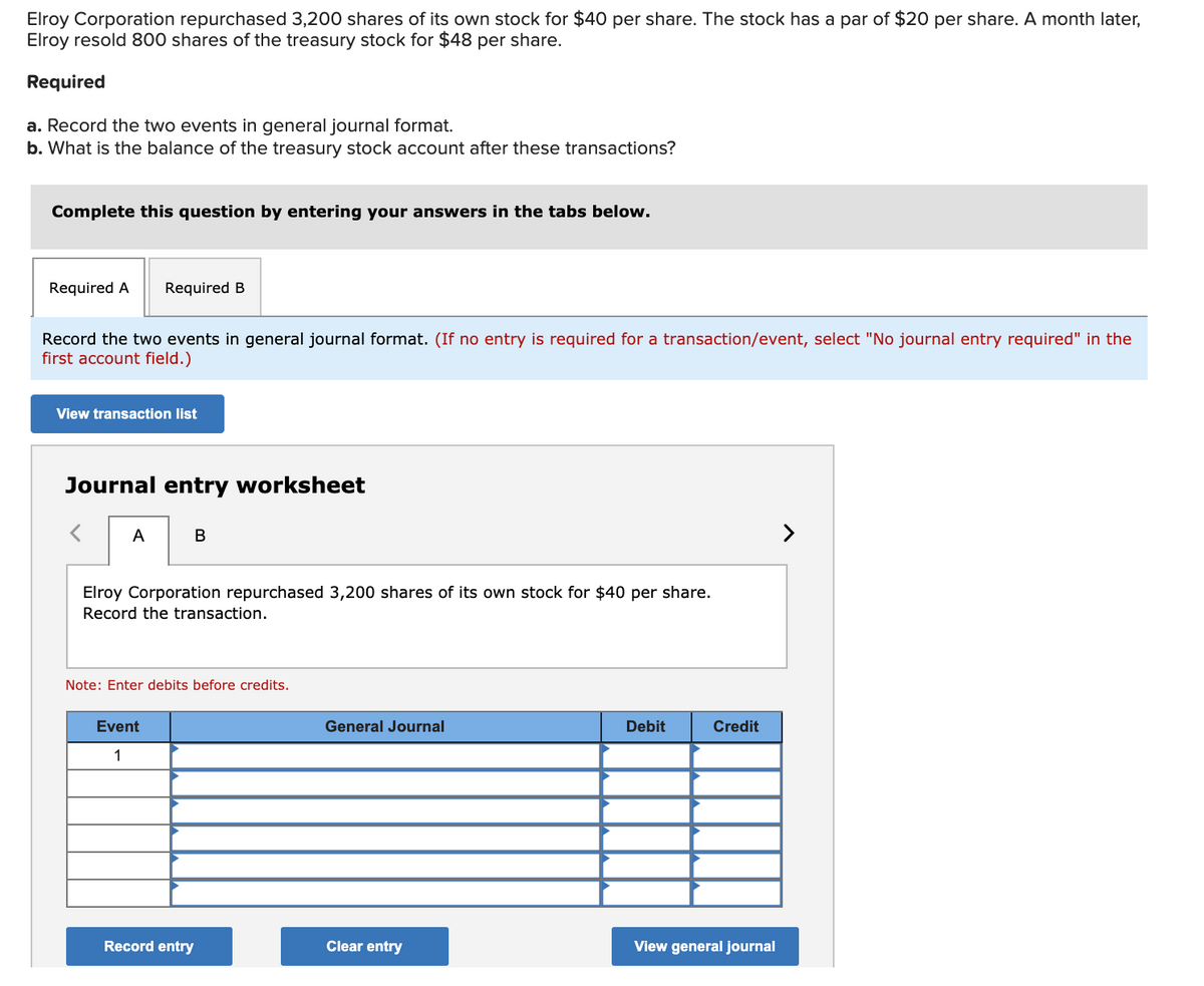 Elroy Corporation repurchased 3,200 shares of its own stock for $40 per share. The stock has a par of $20 per share. A month later,
Elroy resold 800 shares of the treasury stock for $48 per share.
Required
a. Record the two events in general journal format.
b. What is the balance of the treasury stock account after these transactions?
Complete this question by entering your answers in the tabs below.
Required A
Required B
Record the two events in general journal format. (If no entry is required for a transaction/event, select "No journal entry required" in the
first account field.)
View transaction list
Journal entry worksheet
A
Elroy Corporation repurchased 3,200 shares of its own stock for $40 per share.
Record the transaction.
Note: Enter debits before credits.
Event
General Journal
Debit
Credit
1
Record entry
Clear entry
View general journal
