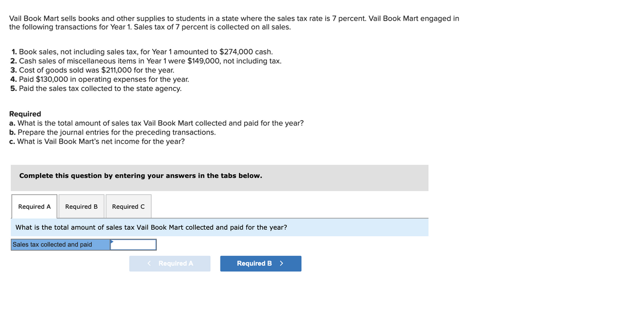 Vail Book Mart sells books and other supplies to students in a state where the sales tax rate is 7 percent. Vail Book Mart engaged in
the following transactions for Year 1. Sales tax of 7 percent is collected on all sales.
1. Book sales, not including sales tax, for Year 1 amounted to $274,000 cash.
2. Cash sales of miscellaneous items in Year 1 were $149,000, not including tax.
3. Cost of goods sold was $211,000 for the year.
4. Paid $130,000 in operating expenses for the year.
5. Paid the sales tax collected to the state agency.
Required
a. What is the total amount of sales tax Vail Book Mart collected and paid for the year?
b. Prepare the journal entries for the preceding transactions.
c. What is Vail Book Mart's net income for the year?
Complete this question by entering your answers in the tabs below.
Required A
Required B
Required C
What is the total amount of sales tax Vail Book Mart collected and paid for the year?
Sales tax collected and paid
< Required A
Required B
>
