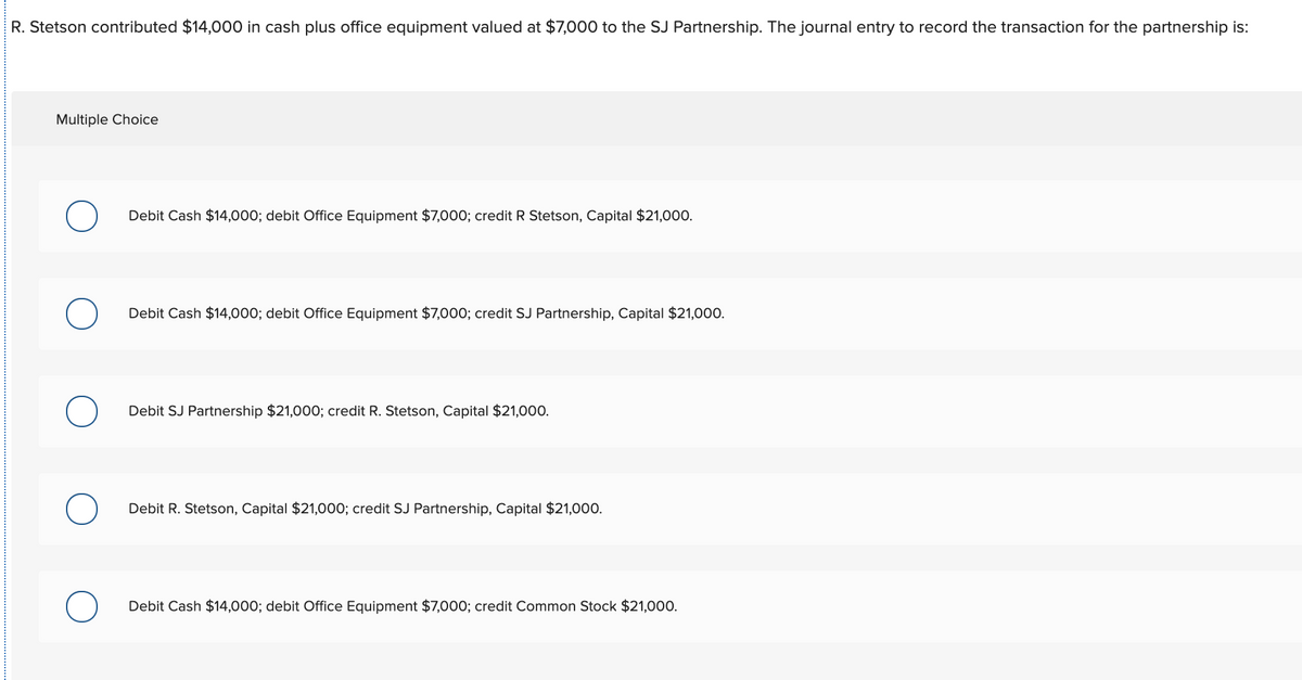 R. Stetson contributed $14,000 in cash plus office equipment valued at $7,000 to the SJ Partnership. The journal entry to record the transaction for the partnership is:
Multiple Choice
Debit Cash $14,000; debit Office Equipment $7,000; credit R Stetson, Capital $21,000.
Debit Cash $14,000; debit Office Equipment $7,000; credit SJ Partnership, Capital $21,000.
Debit SJ Partnership $21,000; credit R. Stetson, Capital $21,000.
Debit R. Stetson, Capital $21,000; credit SJ Partnership, Capital $21,000.
Debit Cash $14,000; debit Office Equipment $7,000; credit Common Stock $21,000.
