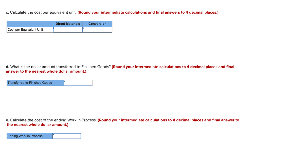 c. Calculate the cost per equivalent unit. (Round your intermediate calculations and final answers to 4 decimal places.)
Direct Materials
Conversion
Cost per Equivalent Unit
d. What is the dollar amount transferred to Finished Goods? (Round your intermediate calculations to 4 decimal places and final
answer to the nearest whole dollar amount.)
Transferred to Finished Goods
e. Calculate the cost of the ending Work in Process. (Round your intermediate calculations to 4 decimal places and final answer to
the nearest whole dollar amount.)
Ending Work in Process
