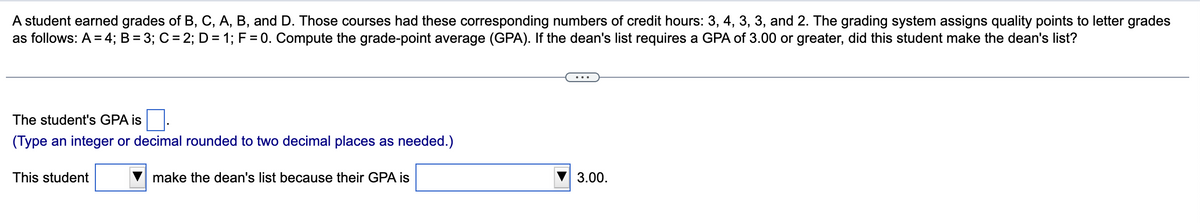 A student earned grades of B, C, A, B, and D. Those courses had these corresponding numbers of credit hours: 3, 4, 3, 3, and 2. The grading system assigns quality points to letter grades
as follows: A = 4; B = 3; C = 2; D = 1; F = 0. Compute the grade-point average (GPA). If the dean's list requires a GPA of 3.00 or greater, did this student make the dean's list?
The student's GPA is
(Type an integer or decimal rounded to two decimal places as needed.)
This student
make the dean's list because their GPA is
3.00.
