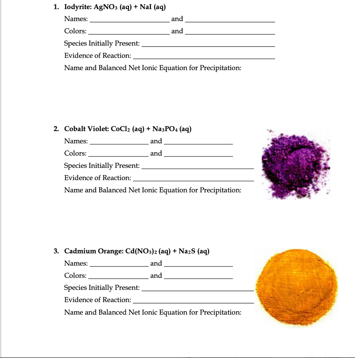 1. Iodyrite: AgNO3 (aq) + Nal (aq)
Names:
and
Colors:
and
Species Initially Present:
Evidence of Reaction:
Name and Balanced Net Ionic Equation for Precipitation:
2. Cobalt Violet: CoCl2 (aq) + Na3PO4 (aq)
Names:
and
Colors:
and
Species Initially Present:
Evidence of Reaction:
Name and Balanced Net Ionic Equation for Precipitation:
3. Cadmium Orange: Cd(NO3)2 (aq) + NazS (aq)
Names:
and
Colors:
and
Species Initially Present:
Evidence of Reaction:
Name and Balanced Net Ionic Equation for Precipitation:
