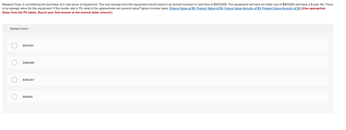 Newport Corp. is considering the purchase of a new piece of equipment. The cost savings from the equipment would result in an annual increase in cash flow of $207,000. The equipment will have an initial cost of $917,000 and have a 6-year life. There
is no salvage value for the equipment. If the hurdle rate is 7%, what is the approximate net present value? Ignore income taxes. (Future Value of $1, Present Value of $1, Future Value Annuity of $1, Present Value Annuity of $1.) (Use appropriate
factor from the PV tables. Round your final answer to the nearest dollar amount.)
Multiple Choice
$917,000
$986,666
$305,667
$69,666
