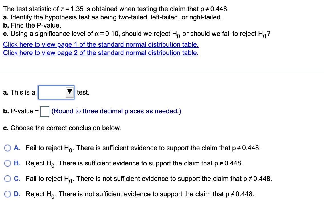 The test statistic of z = 1.35 is obtained when testing the claim that p + 0.448.
a. Identify the hypothesis test as being two-tailed, left-tailed, or right-tailed.
b. Find the P-value.
c. Using a significance level of a = 0.10, should we reject H, or should we fail to reject H,?
Click here to view page 1 of the standard normal distribution table.
Click here to view page 2 of the standard normal distribution table.
a. This is a
V test.
b. P-value =
(Round to three decimal places as needed.)
c. Choose the correct conclusion below.
O A. Fail to reject Ho. There is sufficient evidence to support the claim that p 0.448.
B. Reject Ho. There is sufficient evidence to support the claim that p # 0.448.
C. Fail to reject Ho. There is not sufficient evidence to support the claim that p + 0.448.
D. Reject Ho. There is not sufficient evidence to support the claim that p 0.448.
