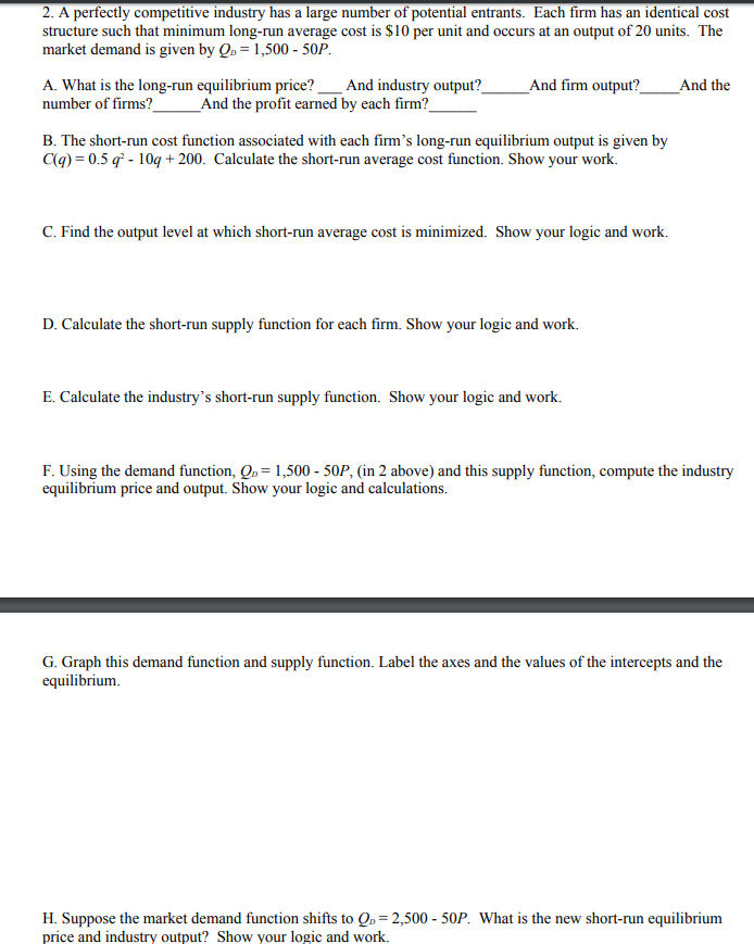 2. A perfectly competitive industry has a large number of potential entrants. Each firm has an identical cost
structure such that minimum long-run average cost is $10 per unit and occurs at an output of 20 units. The
market demand is given by Qp 1,500 - 50P
And industry output?
_And the profit earned by each firm?
A. What is the long-run equilibrium price?
number of firms?_
_And firm output?_
And the
B. The short-run cost function associated with each firm's long-run equilibrium output is given by
Cg) 0.5 q-10 +200. Calculate the short-run average cost function. Show your work
C. Find the output level at which short-run average cost is minimized. Show your logic and work.
D. Calculate the short-run supply function for each firm. Show your logic and work
E. Calculate the industry's short-run supply function. Show your logic and work.
F. Using the demand function, Q, 1,500 - 50P, (in 2 above) and this supply function, compute the industry
equilibrum price and output. Show your logic and calculations
G. Graph this demand function and supply function. Label the axes and the values of the intercepts and the
equilibrium
H. Suppose the market demand function shifts to Q 2,500 - 50P. What is the new short-run equilibrium
price and industry output? Show your logic and work
