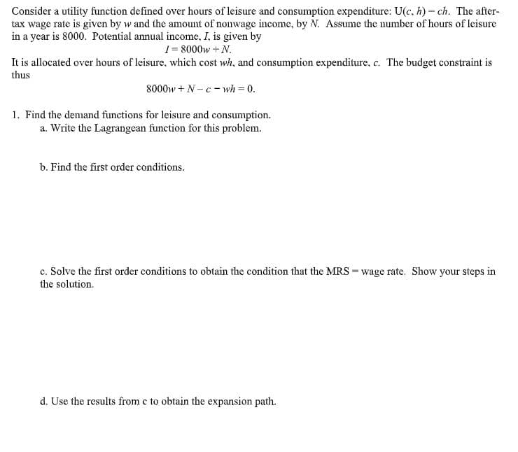 Consider a utility function defined over hours of leisure and consumption expenditure: U(c, h) ch. The after-
tax wage rate is given by w and the amount of nonwage income, by N. Assume the number of hours of leisure
in a year is 8000. Potential annual income, I, is given by
1-8000wN.
It is allocated over hours of leisure, which cost wh, and consumption expenditure, c. The budget constraint is
thus
8000wN-cwh 0.
1. Find the demand functions for leisure and consumption.
a. Write the Lagrangean function for this problem.
b. Find the first order conditions.
c. Solve the first order conditions to obtain the condition that the MRS wage rate. Show your steps in
the solution.
d. Use the results from c to obtain the expansion path
