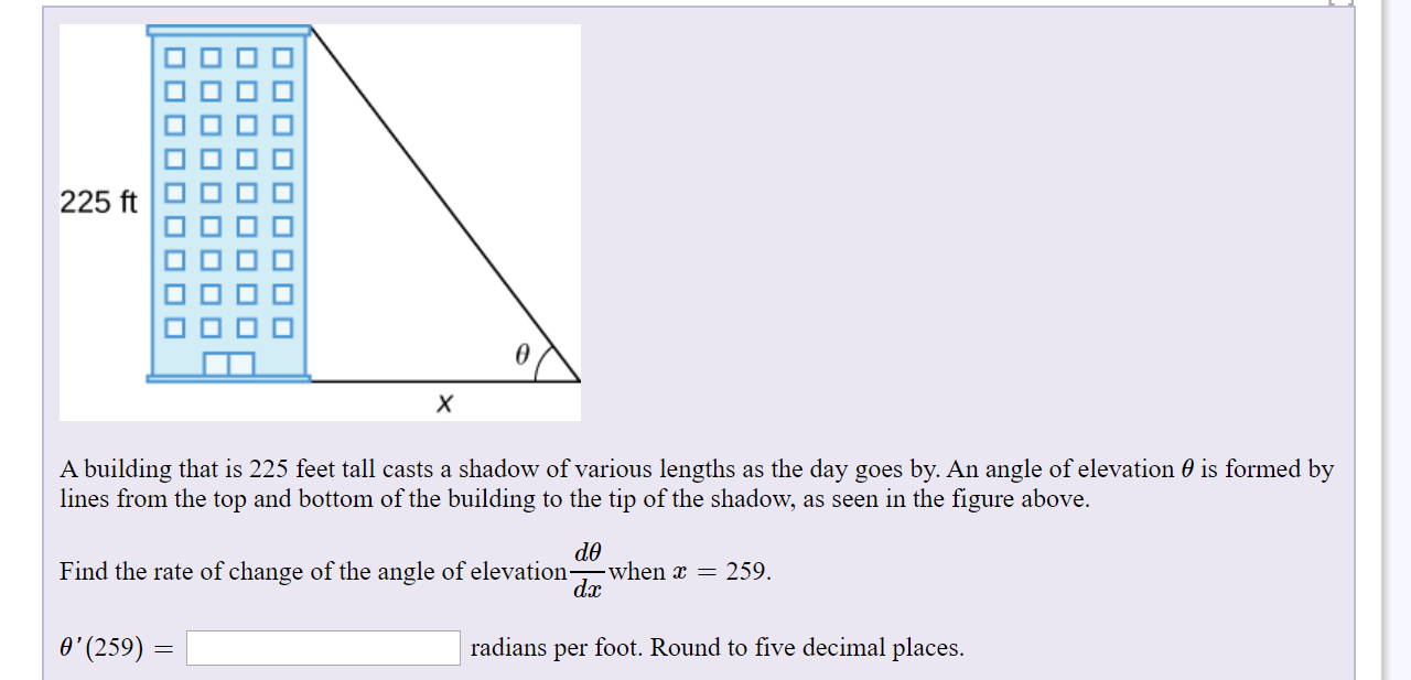 225 ft
х
A building that is 225 feet tall casts a shadow of various lengths as the day goes by. An angle of elevation 0 is formed by
lines from the top and bottom of the building to the tip of the shadow, as seen in the figure above.
Find the rate of change of the angle of elevation-
when x = 259.
dx
O'(259)
radians per foot. Round to five decimal places.
