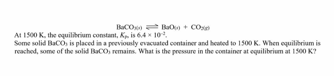 BaCO3(9)
BaO(s) + CO2(g)
At 1500 K, the equilibrium constant, Kp, is 6.4 × 10-2.
Some solid BaCO; is placed in a previously evacuated container and heated to 1500 K. When equilibrium is
reached, some of the solid BaCO3 remains. What is the pressure in the container at equilibrium at 1500 K?
