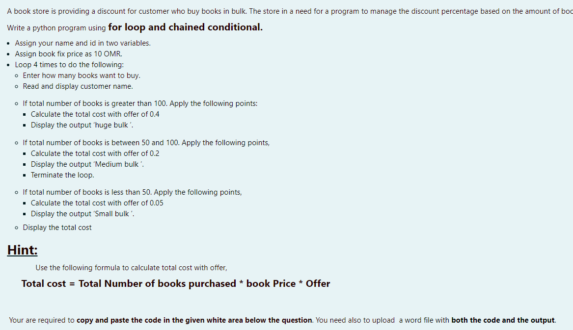 A book store is providing a discount for customer who buy books in bulk. The store in a need for a program to manage the discount percentage based on the amount of boc
Write a python program using for loop and chained conditional.
• Assign your name and id in two variables.
• Assign book fix price as 10 OMR.
• Loop 4 times to do the following:
o Enter how many books want to buy.
o Read and display customer name.
o If total number of books is greater than 100. Apply the following points:
. Calculate the total cost with offer of 0.4
· Display the output 'huge bulk'.
o If total number of books is between 50 and 100. Apply the following points,
• Calculate the total cost with offer of 0.2
• Display the output 'Medium bulk '.
• Terminate the loop.
o If total number of books is less than 50. Apply the following points,
· Calculate the total cost with offer of 0.05
• Display the output 'Small bulk '.
o Display the total cost
Hint:
Use the following formula to calculate total cost with offer,
Total cost = Total Number of books purchased * book Price * Offer
Your are required to copy and paste the code in the given white area below the question. You need also to upload a word file with both the code and the output.
