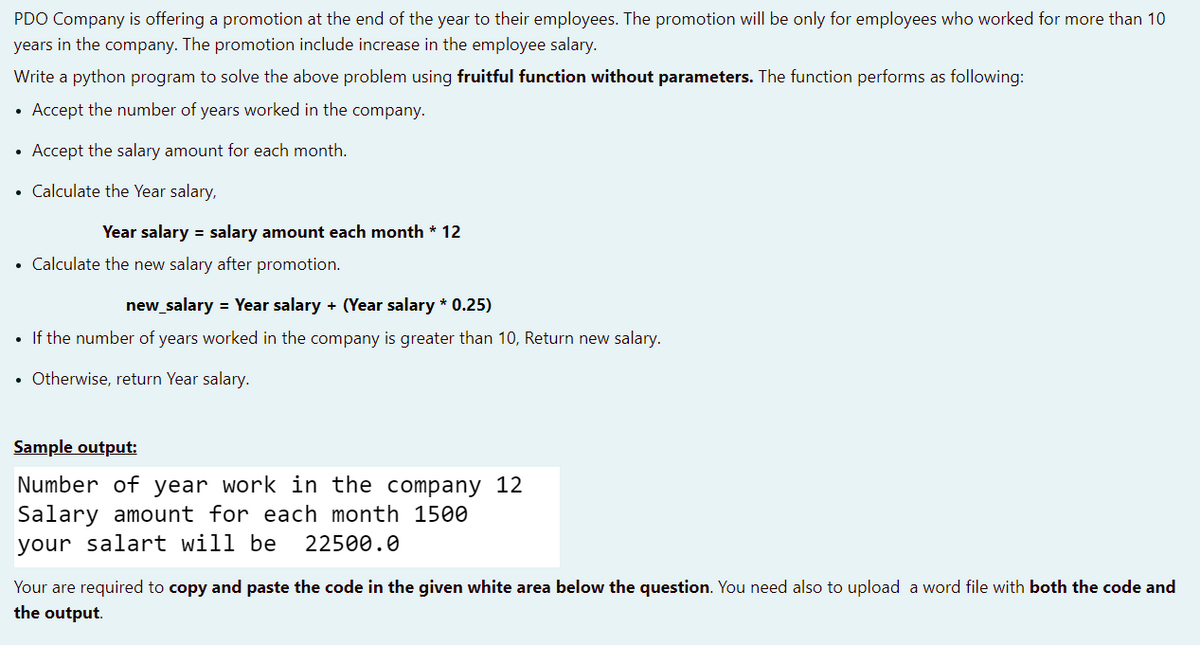 PDO Company is offering a promotion at the end of the year to their employees. The promotion will be only for employees who worked for more than 10
years in the company. The promotion include increase in the employee salary.
Write a python program to solve the above problem using fruitful function without parameters. The function performs as following:
• Accept the number of years worked in the company.
Accept the salary amount for each month.
• Calculate the Year salary,
Year salary = salary amount each month * 12
• Calculate the new salary after promotion.
new_salary = Year salary + (Year salary * 0.25)
• If the number of years worked in the company is greater than 10, Return new salary.
• Otherwise, return Year salary.
Sample output:
Number of year work in the company 12
Salary amount for each month 1500
your salart will be
22500.0
Your are required to copy and paste the code in the given white area below the question. You need also to upload a word file with both the code and
the output.
