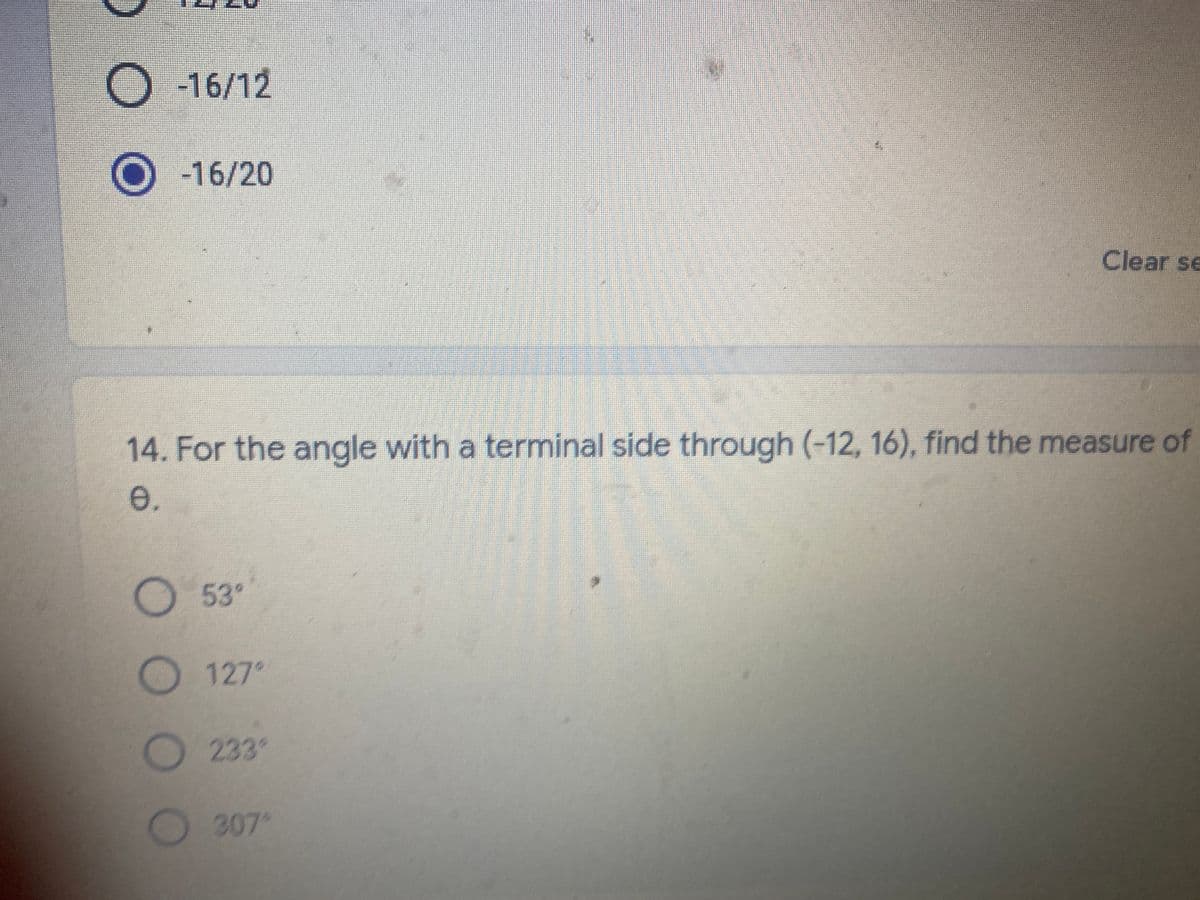 -16/12
-16/20
Clear se
14. For the angle with a terminal side through (-12, 16), find the measure of
e.
53°
127°
233°
307
OO O
