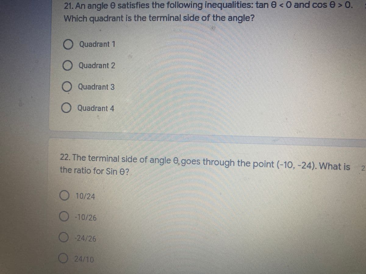 21. An angle 0 satisfies the following inequalities: tan 8 < O and cos 0 > 0.
Which quadrant is the terminal side of the angle?
Quadrant 1
Quadrant 2
Quadrant 3
Quadrant 4
22. The terminal side of angle 0 goes through the point (-10, -24). What is
the ratio for Sin 0?
10/24
O10/26
-24/26
24/10
