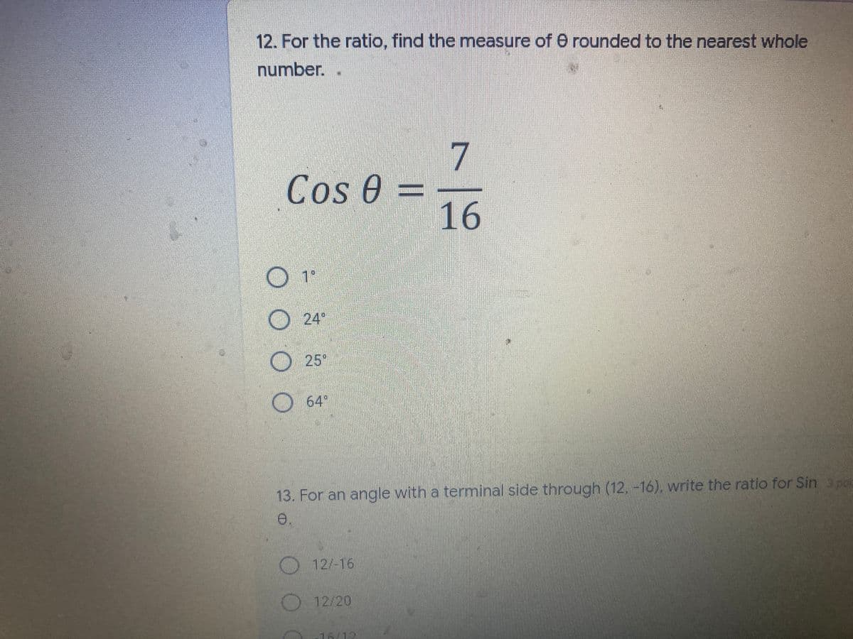 12. For the ratio, find the mneasure of 0 rounded to the nearest whole
number.
7
Cos 0 =
16
1°
24
25"
64°
13. For an angle with a terminal side through (12. -16), write the ratio for Sin 3 po
e.
12/-16
12/20
16/12
