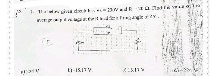 23
1- The below given circuit has Vs = 230V and R = 20 2. Find the value of the
average output voltage at the R load for a firing angle of 45°.
a) 224 V
********
b) -15.17 V.
c) 15.17 V
d)-224 V.