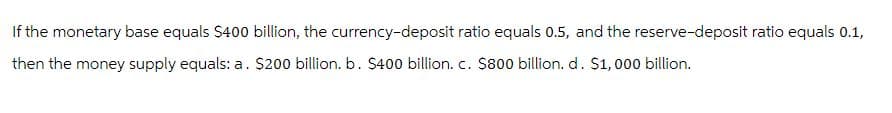 If the monetary base equals $400 billion, the currency-deposit ratio equals 0.5, and the reserve-deposit ratio equals 0.1,
then the money supply equals: a. $200 billion. b. $400 billion. c. $800 billion. d. $1,000 billion.