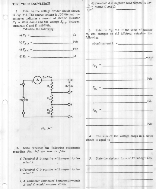 d) Terminal A is negative with respect to ter-
minals C and D.
TEST YOUR KNOWLEDGE
Refer to the voltage divider circuit shown
in Fig. 9-3. The source voltage is 100Vde and the
ammeter indicates a current of .02Ade. Resistor
R, is 3000 ohms and the voltage Ec.p between
1.
terminals C and D is (30Vdc.
Calculate the following:
3.
Refer to Fig. 9-1. If the value of resistor
Rs was changed to 6.5 kilohms, calculate the
following:
a) R, =
b) E4-5 "
Vdc
circuit current I
c) Eg.c =.
Vde
d) R; =
mAde
I=.02 A
Vdc
30y de
Oc
100vde
Vdc
Vdc
Fig. 9-3
4.
The sum of the voltage drops in a series
circuit is equal to
2.
State whether the following statements
regarding Fig. 9-3 are true or false.
a) Terminal B is negative with respect to ter-
5.
State the algebraic form of Kirchhoff's Law
minal A.
b) Terminal C is positive with respect to ter-
minal B.
c) A voltmeter connected between terminals
A and C would measure 40Vde,
