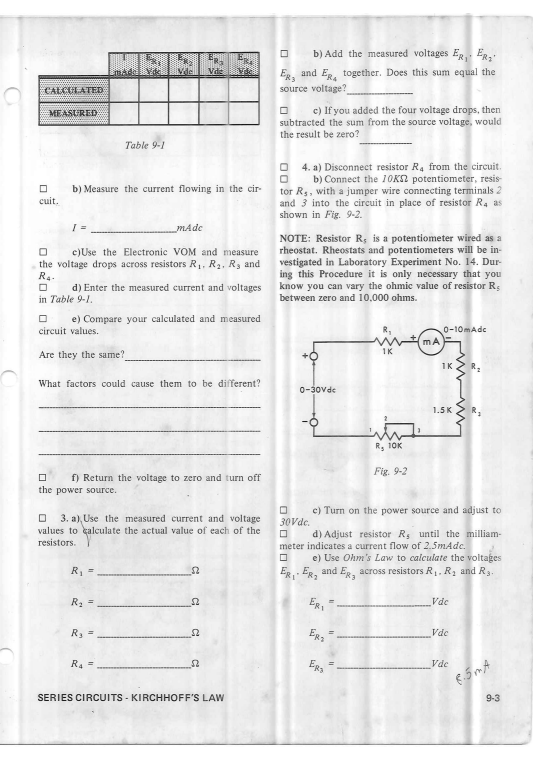 b) Add the measured voltages E, ER.
Vde
Eg, and Eg, together. Does this sum equal the
source voltage?
mada
CALCULATED
MEASURED
c) If you added the four voltage drops, then
subtracted the sum from the source voltage, would
the result be zero?
Table 9-1
4. a) Disconnect resistor R. from the circuit.
b) Connect the 10K2 potentiometer, resis-
b) Measure the current flowing in the cir
tor Rs, with a jumper wire connecting terminals 2
and 3 into the circuit in place of resistor Ra as
shown in Fig. 9-2.
cuit,
mAde
NOTE: Resistor R; is a potentiometer wired as a
rheostat. Rheostats and potentiometers will be in-
vestigated in Laboratory Experiment No. 14. Dur-
ing this Procedure it is only necessary that you
know you can vary the ohmic value of resistor R;
between zero and 10,000 ohms.
c)Use the Electronic VOM and measure
the voltage drops across resistors R1, R2, R3 and
R4.
d) Enter the measured current and voltages
in Table 9-1.
e) Compare your calculated and measured
0-10mAdc
mA
circuit values.
1K
Are they the same?
1K
What factors could cause them to be different?
0-30vde
1.5K
R, 10K
Fig. 9-2
f) Return the voltage to zero and turn off
the power source.
c) Turn on the power source and adjust to
3. a), Use the measured current and voltage
values to calculate the actual value of each of the
30Vde.
d) Adjust resistor Rs until the milliam-
resistors.
meter indicates a current flow of 2.5mAdc.
e) Use Ohm's Law to calculate the voltages
R, =
ER, ER, and Eg, across resistors R,, R2 and R3
R =
ER,
Vdc
Vdc
R4 =
Egs
Vde
SERIES CIRCUITS - KIRCHHOFF'S LAW
9-3
